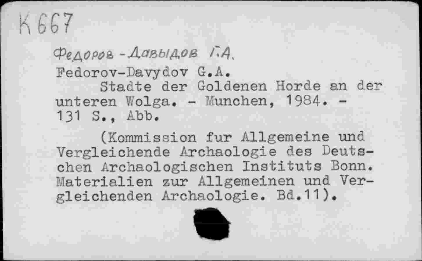 ﻿Фе до pa & -Лапидов Г,A.
Fedorov-Davydov G,A.
Städte der Goldenen Horde an der unteren Wolga. - München, 1984. -131 S., Abb.
(Kommission fur Allgemeine und Vergleichende Archäologie des Deutschen Archäologischen Instituts Bonn. Materialien zur Allgemeinen und Vergleichenden Archäologie. Bd.11).